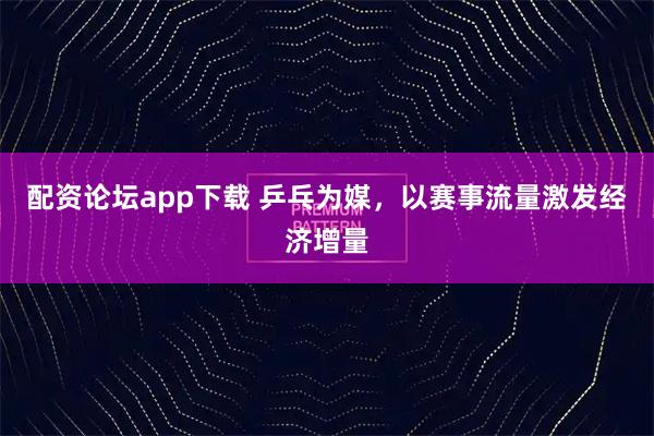 配资论坛app下载 乒乓为媒，以赛事流量激发经济增量