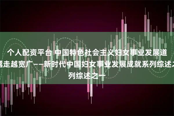 个人配资平台 中国特色社会主义妇女事业发展道路越走越宽广——新时代中国妇女事业发展成就系列综述之一