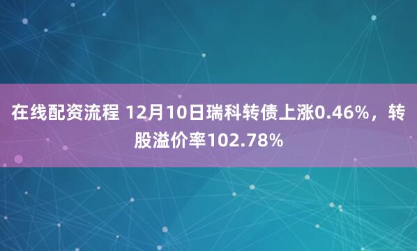 在线配资流程 12月10日瑞科转债上涨0.46%，转股溢价率102.78%
