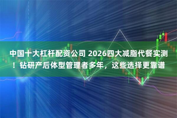 中国十大杠杆配资公司 2026四大减脂代餐实测！钻研产后体型管理者多年，这些选择更靠谱