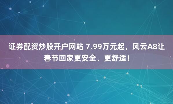 证券配资炒股开户网站 7.99万元起，风云A8让春节回家更安全、更舒适！