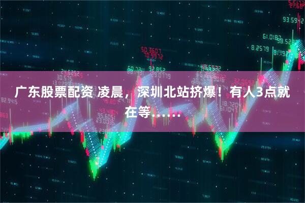 广东股票配资 凌晨，深圳北站挤爆！有人3点就在等……
