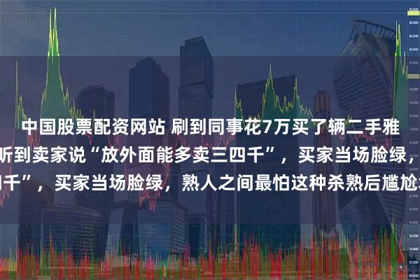 中国股票配资网站 刷到同事花7万买了辆二手雅阁，结果第二天茶水间听到卖家说“放外面能多卖三四千”，买家当场脸绿，熟人之间最怕这种杀熟后尴尬场面