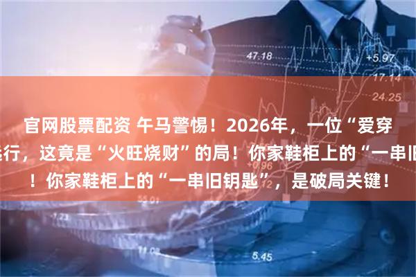 官网股票配资 午马警惕！2026年，一位“爱穿红衣”的朋友将邀你远行，这竟是“火旺烧财”的局！你家鞋柜上的“一串旧钥匙”，是破局关键！