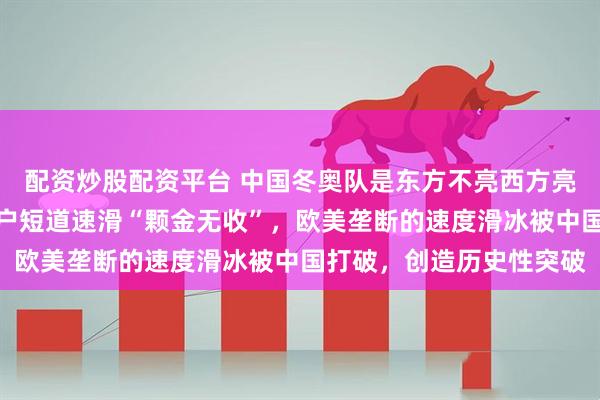 配资炒股配资平台 中国冬奥队是东方不亮西方亮，被寄予厚望的金牌大户短道速滑“颗金无收”，欧美垄断的速度滑冰被中国打破，创造历史性突破