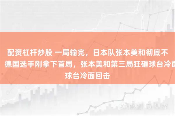 配资杠杆炒股 一局输完，日本队张本美和彻底不装了，德国选手刚拿下首局，张本美和第三局狂砸球台冷面回击