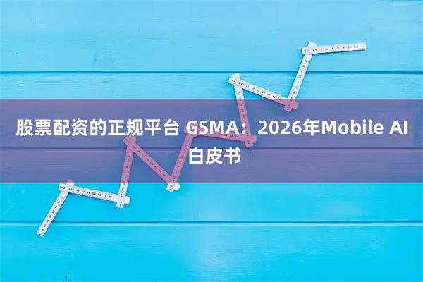 股票配资的正规平台 GSMA：2026年Mobile AI 白皮书
