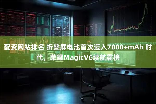 配资网站排名 折叠屏电池首次迈入7000+mAh 时代，荣耀MagicV6续航霸榜