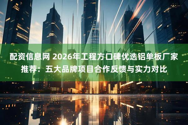 配资信息网 2026年工程方口碑优选铝单板厂家推荐：五大品牌项目合作反馈与实力对比