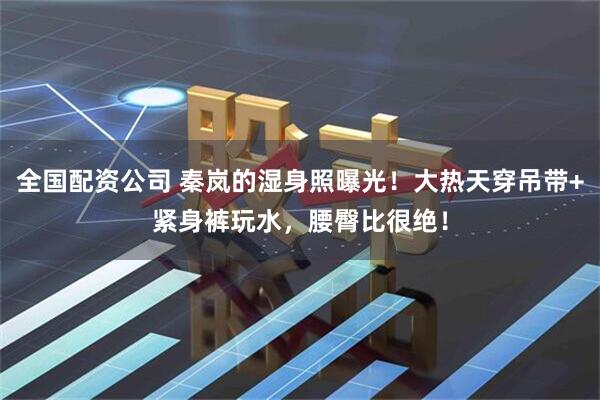 全国配资公司 秦岚的湿身照曝光！大热天穿吊带+紧身裤玩水，腰臀比很绝！