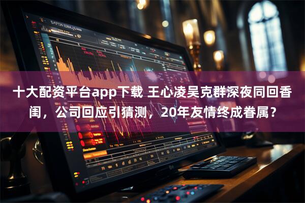 十大配资平台app下载 王心凌吴克群深夜同回香闺，公司回应引猜测，20年友情终成眷属？